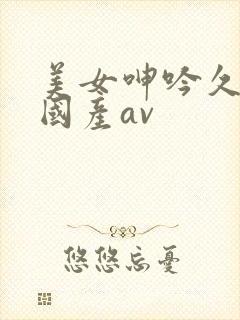 美女呻吟久久久国产av