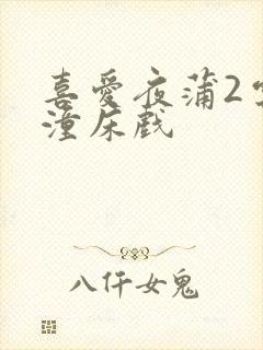 喜爱夜蒲2云雨潼床戏