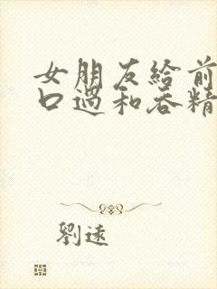 女朋友给前男友口过和吞精过封面