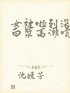 女被啪到深处流白浆高潮喷水