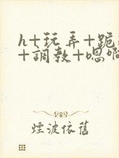 h+玩弄+跪趴+调教+嗯啊全文
