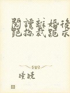阅读离婚后,冷艳总裁跪求复婚全文