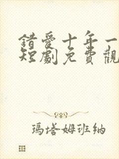 错爱十年一场空短剧免费观看全集高清