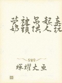 荧被吊起来露出奶头供人玩弄小说