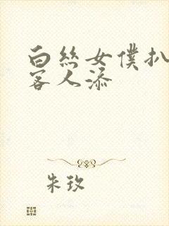 白丝女仆扒开让客人添