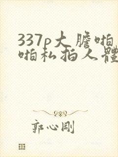 337p大胆啪啪私拍人体