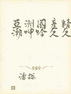 亚洲国产精品高潮呻吟久久