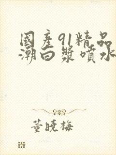 国产91精品高潮白浆喷水