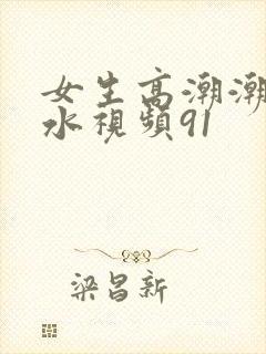 女生高潮潮喷喷水视频91