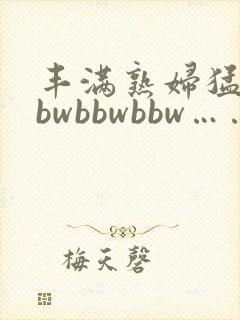 丰满熟妇猛性bbwbbwbbw……