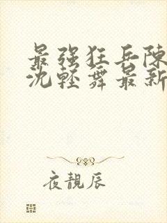 最强狂兵陈六何沈轻舞最新章节阅读