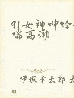 91女神呻吟娇喘高潮