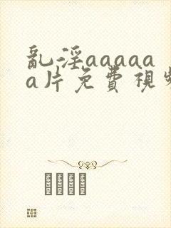 乱淫aaaaaa片免费视频播放