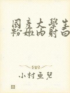 国产大学生无套粉嫩内射白浆