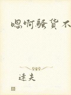 嗯啊骚货不要啊