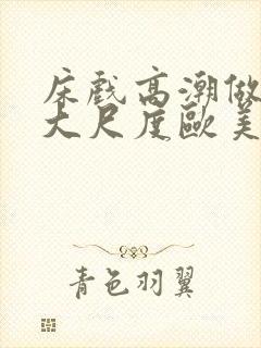 床戏高潮做进去大尺度欧美