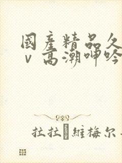 国产精品久久aⅴ高潮呻吟