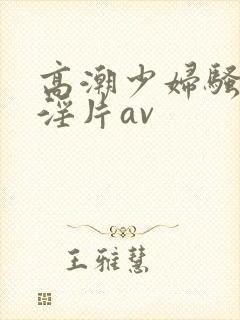 高潮少妇骚黄色淫片av