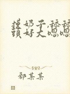 摸奶子,舔舔奶头好大嗯嗯啊啊