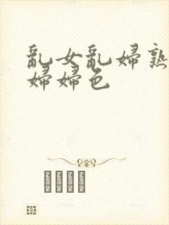乱女乱妇熟女熟妇妇色