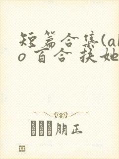 短篇合集(abo 百合 扶她)