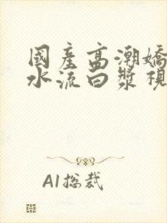 国产高潮娇喘喷水流白浆视频