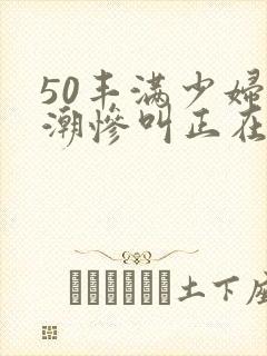 50丰满少妇高潮惨叫正在播放