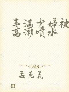丰满少妇被爽到高潮喷水
