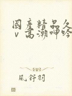 国产精品久久aⅴ高潮呻吟