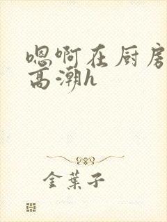 嗯啊在厨房做到高潮h