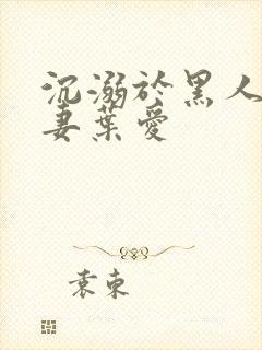 沉溺于黑人的人妻叶爱
