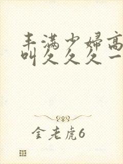 丰满少妇高潮惨叫久久久一
