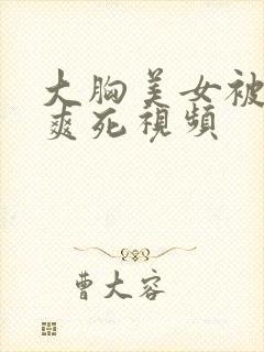 大胸美女被吃奶爽死视频