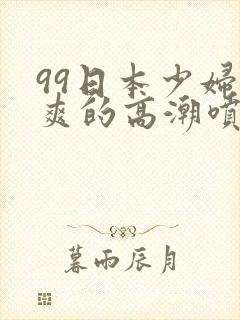 99日本少妇被爽的高潮喷水