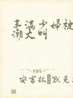 丰满少妇被弄高潮大叫