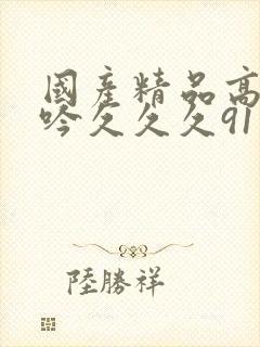 国产精品高潮呻吟久久久91