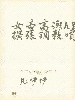 女帝高潮h跪趴扩张调教喷水小说