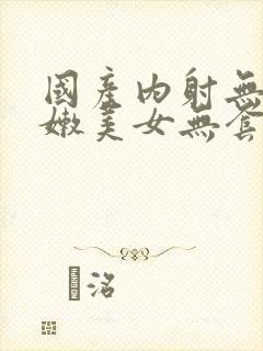 国产内射无套粉嫩美女无套
