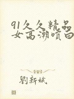 91久久精品美女高潮喷白浆