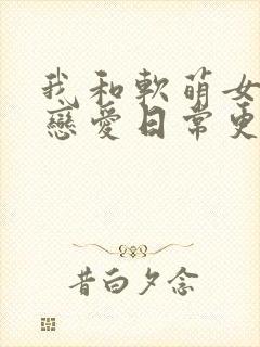 我和软萌女友的恋爱日常更新