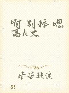 啊 别舔 嗯 高h文