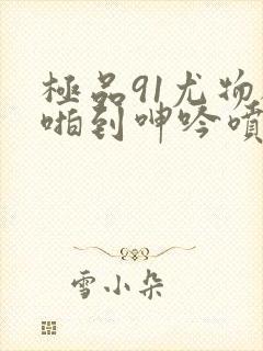 极品91尤物被啪到呻吟喷水漫画