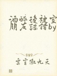 酒醉后被室友男朋友认错by墨廷深小说笔趣阁