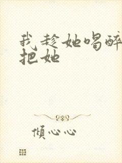 我趁她喝醉偷偷把她
