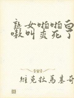 熟女啪啪白浆嗷嗷叫爽死了