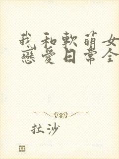我和软萌女友的恋爱日常全集