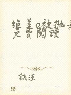 绝美o被抛弃后免费阅读