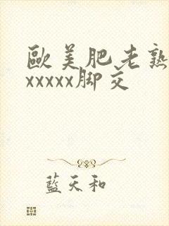 欧美肥老熟妇色xxxxx脚交