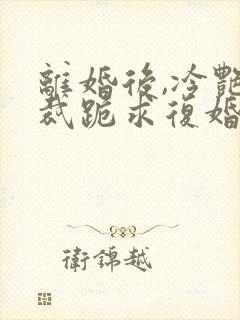 离婚后,冷艳总裁跪求复婚免费看