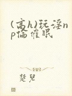 (高h)玩淫np伦催眠